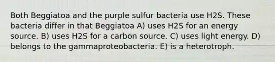 Both Beggiatoa and the purple sulfur bacteria use H2S. These bacteria differ in that Beggiatoa A) uses H2S for an energy source. B) uses H2S for a carbon source. C) uses light energy. D) belongs to the gammaproteobacteria. E) is a heterotroph.