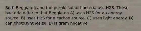 Both Beggiatoa and the purple sulfur bacteria use H2S. These bacteria differ in that Beggiatoa A) uses H2S for an energy source. B) uses H2S for a carbon source. C) uses light energy. D) can photosynthesize. E) is gram negative