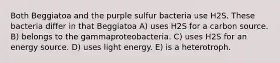 Both Beggiatoa and the purple sulfur bacteria use H2S. These bacteria differ in that Beggiatoa A) uses H2S for a carbon source. B) belongs to the gammaproteobacteria. C) uses H2S for an energy source. D) uses light energy. E) is a heterotroph.