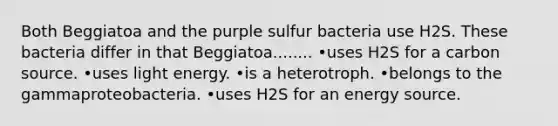 Both Beggiatoa and the purple sulfur bacteria use H2S. These bacteria differ in that Beggiatoa........ •uses H2S for a carbon source. •uses light energy. •is a heterotroph. •belongs to the gammaproteobacteria. •uses H2S for an energy source.