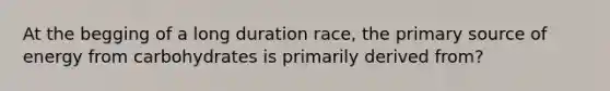 At the begging of a long duration race, the primary source of energy from carbohydrates is primarily derived from?