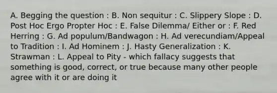 A. Begging the question : B. Non sequitur : C. Slippery Slope : D. Post Hoc Ergo Propter Hoc : E. False Dilemma/ Either or : F. Red Herring : G. Ad populum/Bandwagon : H. Ad verecundiam/Appeal to Tradition : I. Ad Hominem : J. Hasty Generalization : K. Strawman : L. Appeal to Pity - which fallacy suggests that something is good, correct, or true because many other people agree with it or are doing it