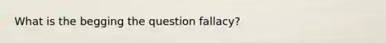 What is the begging the question fallacy?