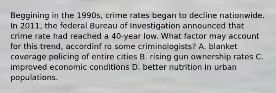 Beggining in the 1990s, crime rates began to decline nationwide. In 2011, the federal Bureau of Investigation announced that crime rate had reached a 40-year low. What factor may account for this trend, accordinf ro some criminologists? A. blanket coverage policing of entire cities B. rising gun ownership rates C. improved economic conditions D. better nutrition in urban populations.