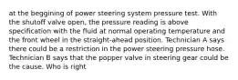 at the beggining of power steering system pressure test. With the shutoff valve open, the pressure reading is above specification with the fluid at normal operating temperature and the front wheel in the straight-ahead position. Technician A says there could be a restriction in the power steering pressure hose. Technician B says that the popper valve in steering gear could be the cause. Who is right