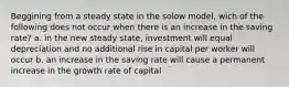 Beggining from a steady state in the solow model, wich of the following does not occur when there is an increase in the saving rate? a. in the new steady state, investment will equal depreciation and no additional rise in capital per worker will occur b. an increase in the saving rate will cause a permanent increase in the growth rate of capital