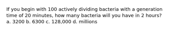 If you begin with 100 actively dividing bacteria with a generation time of 20 minutes, how many bacteria will you have in 2 hours? a. 3200 b. 6300 c. 128,000 d. millions