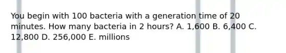 You begin with 100 bacteria with a generation time of 20 minutes. How many bacteria in 2 hours? A. 1,600 B. 6,400 C. 12,800 D. 256,000 E. millions