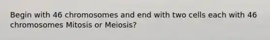 Begin with 46 chromosomes and end with two cells each with 46 chromosomes Mitosis or Meiosis?