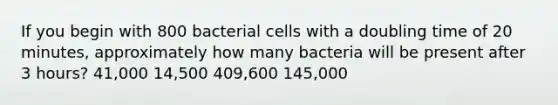 If you begin with 800 bacterial cells with a doubling time of 20 minutes, approximately how many bacteria will be present after 3 hours? 41,000 14,500 409,600 145,000