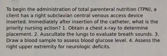 To begin the administration of total parenteral nutrition (TPN), a client has a right subclavian central venous access device inserted. Immediately after insertion of the catheter, what is the priority nursing action? 1. Obtain a chest x-ray to determine placement. 2. Auscultate the lungs to evaluate breath sounds. 3. Draw a blood sample to assess blood glucose level. 4. Assess the right upper extremity for neurologic deficits.