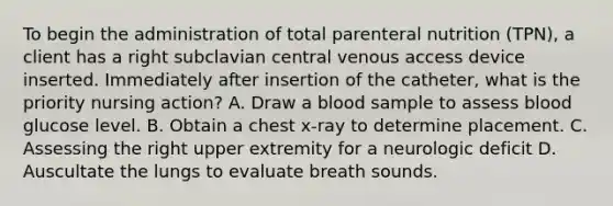 To begin the administration of total parenteral nutrition (TPN), a client has a right subclavian central venous access device inserted. Immediately after insertion of the catheter, what is the priority nursing action? A. Draw a blood sample to assess blood glucose level. B. Obtain a chest x-ray to determine placement. C. Assessing the right upper extremity for a neurologic deficit D. Auscultate the lungs to evaluate breath sounds.