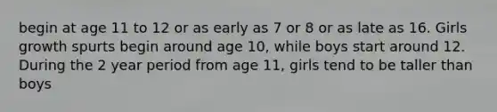 begin at age 11 to 12 or as early as 7 or 8 or as late as 16. Girls growth spurts begin around age 10, while boys start around 12. During the 2 year period from age 11, girls tend to be taller than boys