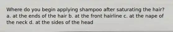 Where do you begin applying shampoo after saturating the hair?a. at the ends of the hair b. at the front hairline c. at the nape of the neck d. at the sides of the head