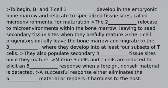 >To begin, B- and T-cell 1____________ develop in the embryonic bone marrow and relocate to specialized tissue sites, called microenvironments, for maturation >The 2____________ relocate to microenvironments within the bone marrow, leaving to seed secondary tissue sites when they arefully mature >The T-cell progenitors initially leave the bone marrow and migrate to the 3____________ , where they develop into at least four subsets of T cells. >They also populate secondary 4____________ tissue sites once they mature. >Mature B cells and T cells are induced to elicit an 5____________ response when a foreign, nonself material is detected. >A successful response either eliminates the 6____________ material or renders it harmless to the host.