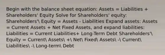 Begin with the balance sheet equation: Assets = Liabilities + Shareholders' Equity Solve for Shareholders' equity: Shareholders' Equity = Assets - Liabilities Expand assets: Assets = Current Assets + Net Fixed Assets, and expand liabilities: Liabilities = Current Liabilities+ Long-Term Debt Shareholders' Equity = Current Assets + Net Fixed Assets - Current Liabilities - Long-term Debt