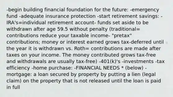 -begin building financial foundation for the future: -emergency fund -adequate insurance protection -start retirement savings: -IRA's=individual retirement account- funds set aside to be withdrawn after age 59.5 without penalty (traditional= contributions reduce your taxable income- "pretax" contributions; money or interest earned grows tax-deferred until the year it is withdrawn vs. Roth= contributions are made after taxes on your income. The money contributed grows tax-free and withdrawals are usually tax-free) -401(k)'s -investments -tax efficiency -home purchase: -FINANCIAL NEEDS * (below) -mortgage: a loan secured by property by putting a lien (legal claim) on the property that is not released until the loan is paid in full