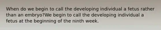 When do we begin to call the developing individual a fetus rather than an embryo?We begin to call the developing individual a fetus at the beginning of the ninth week.