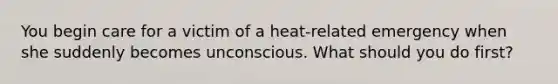 You begin care for a victim of a heat-related emergency when she suddenly becomes unconscious. What should you do first?