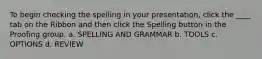 To begin checking the spelling in your presentation, click the ____ tab on the Ribbon and then click the Spelling button in the Proofing group. a. SPELLING AND GRAMMAR b. TOOLS c. OPTIONS d. REVIEW