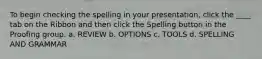 To begin checking the spelling in your presentation, click the ____ tab on the Ribbon and then click the Spelling button in the Proofing group. a. REVIEW b. OPTIONS c. TOOLS d. SPELLING AND GRAMMAR