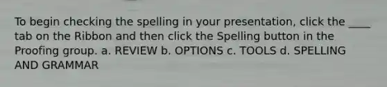 To begin checking the spelling in your presentation, click the ____ tab on the Ribbon and then click the Spelling button in the Proofing group. a. REVIEW b. OPTIONS c. TOOLS d. SPELLING AND GRAMMAR