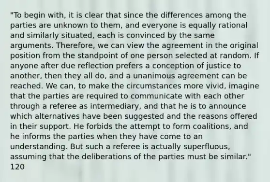 "To begin with, it is clear that since the differences among the parties are unknown to them, and everyone is equally rational and similarly situated, each is convinced by the same arguments. Therefore, we can view the agreement in the original position from the standpoint of one person selected at random. If anyone after due reflection prefers a conception of justice to another, then they all do, and a unanimous agreement can be reached. We can, to make the circumstances more vivid, imagine that the parties are required to communicate with each other through a referee as intermediary, and that he is to announce which alternatives have been suggested and the reasons offered in their support. He forbids the attempt to form coalitions, and he informs the parties when they have come to an understanding. But such a referee is actually superfluous, assuming that the deliberations of the parties must be similar." 120