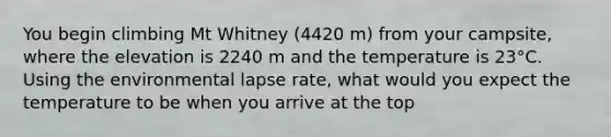 You begin climbing Mt Whitney (4420 m) from your campsite, where the elevation is 2240 m and the temperature is 23°C. Using the environmental lapse rate, what would you expect the temperature to be when you arrive at the top