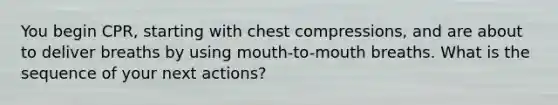 You begin CPR, starting with chest compressions, and are about to deliver breaths by using mouth-to-mouth breaths. What is the sequence of your next actions?