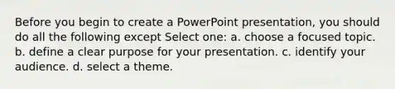 Before you begin to create a PowerPoint presentation, you should do all the following except Select one: a. choose a focused topic. b. define a clear purpose for your presentation. c. identify your audience. d. select a theme.