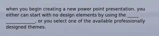 when you begin creating a new power point presentation, you either can start with no design elements by using the _____ _____________, or you select one of the available professionally designed themes.