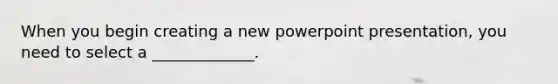 When you begin creating a new powerpoint presentation, you need to select a _____________.