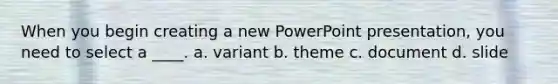 When you begin creating a new PowerPoint presentation, you need to select a ____. a. variant b. theme c. document d. slide