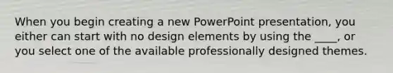 When you begin creating a new PowerPoint presentation, you either can start with no design elements by using the ____, or you select one of the available professionally designed themes.