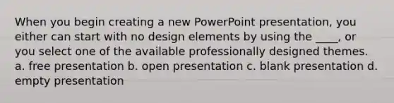 When you begin creating a new PowerPoint presentation, you either can start with no design elements by using the ____, or you select one of the available professionally designed themes. a. free presentation b. open presentation c. blank presentation d. empty presentation