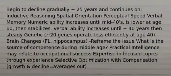 Begin to decline gradually ~ 25 years and continues on: Inductive Reasoning Spatial Orientation Perceptual Speed Verbal Memory Numeric ability increases until mid-40's, is lower at age 60, then stabilizes. Verbal ability increases until ~ 40 years then steady Genetic (~20 genes operate less efficiently at age 40) Brain Changes (FL, hippocampus) -Reframe the Issue What is the source of competence during middle age? Practical Intelligence may relate to occupational success Expertise in focused topics through experience Selective Optimization with Compensation (growth & decline=averages out)