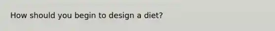 How should you begin to design a diet?