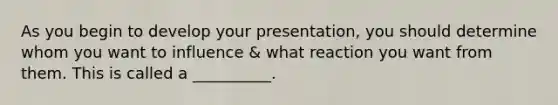 As you begin to develop your presentation, you should determine whom you want to influence & what reaction you want from them. This is called a __________.