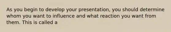 As you begin to develop your presentation, you should determine whom you want to influence and what reaction you want from them. This is called a