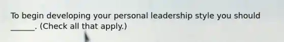 To begin developing your personal leadership style you should ______. (Check all that apply.)