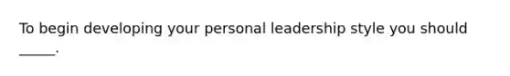 To begin developing your personal leadership style you should _____.