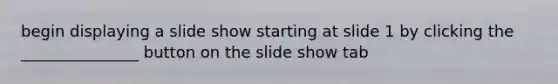 begin displaying a slide show starting at slide 1 by clicking the _______________ button on the slide show tab