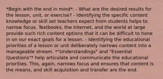 *Begin with the end in mind*: - What are the desired results for the lesson, unit, or exercise? - Identifying the specific content knowledge or skill set teachers expect from students helps to narrow focus. Textbooks, the Internet, and the world at large provide such rich content options that it can be difficult to hone in on our exact goals for a lesson. - Identifying the educational priorities of a lesson or unit deliberately narrows content into a manageable stream. *"Understandings" and "Essential Questions"* help articulate and communicate the educational priorities. This, again, narrows focus and ensures that content is the means, and skill acquisition and transfer are the end.