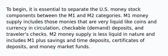 To begin, it is essential to separate the U.S. money stock components between the M1 and M2 categories. M1 money supply includes those monies that are very liquid like coins and currency in circulation, checkable (demand) deposits, and traveler's checks. M2 money supply is less liquid in nature and includes M1 plus savings and time deposits, certificates of deposits, and money market funds.