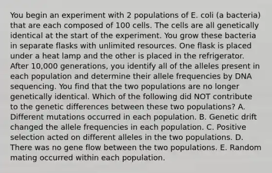 You begin an experiment with 2 populations of E. coli (a bacteria) that are each composed of 100 cells. The cells are all genetically identical at the start of the experiment. You grow these bacteria in separate flasks with unlimited resources. One flask is placed under a heat lamp and the other is placed in the refrigerator. After 10,000 generations, you identify all of the alleles present in each population and determine their allele frequencies by DNA sequencing. You find that the two populations are no longer genetically identical. Which of the following did NOT contribute to the genetic differences between these two populations? A. Different mutations occurred in each population. B. Genetic drift changed the allele frequencies in each population. C. Positive selection acted on different alleles in the two populations. D. There was no gene flow between the two populations. E. Random mating occurred within each population.