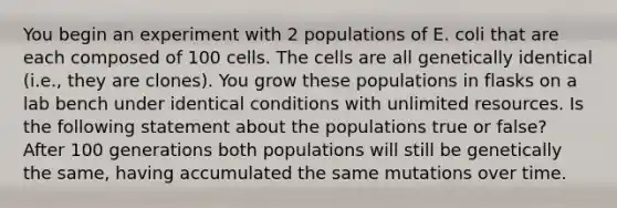 You begin an experiment with 2 populations of E. coli that are each composed of 100 cells. The cells are all genetically identical (i.e., they are clones). You grow these populations in flasks on a lab bench under identical conditions with unlimited resources. Is the following statement about the populations true or false? After 100 generations both populations will still be genetically the same, having accumulated the same mutations over time.