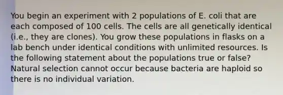 You begin an experiment with 2 populations of E. coli that are each composed of 100 cells. The cells are all genetically identical (i.e., they are clones). You grow these populations in flasks on a lab bench under identical conditions with unlimited resources. Is the following statement about the populations true or false? Natural selection cannot occur because bacteria are haploid so there is no individual variation.