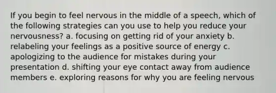 If you begin to feel nervous in the middle of a speech, which of the following strategies can you use to help you reduce your nervousness? a. focusing on getting rid of your anxiety b. relabeling your feelings as a positive source of energy c. apologizing to the audience for mistakes during your presentation d. shifting your eye contact away from audience members e. exploring reasons for why you are feeling nervous