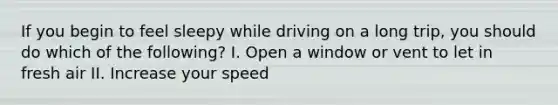 If you begin to feel sleepy while driving on a long trip, you should do which of the following? I. Open a window or vent to let in fresh air II. Increase your speed