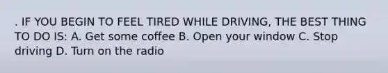 . IF YOU BEGIN TO FEEL TIRED WHILE DRIVING, THE BEST THING TO DO IS: A. Get some coffee B. Open your window C. Stop driving D. Turn on the radio